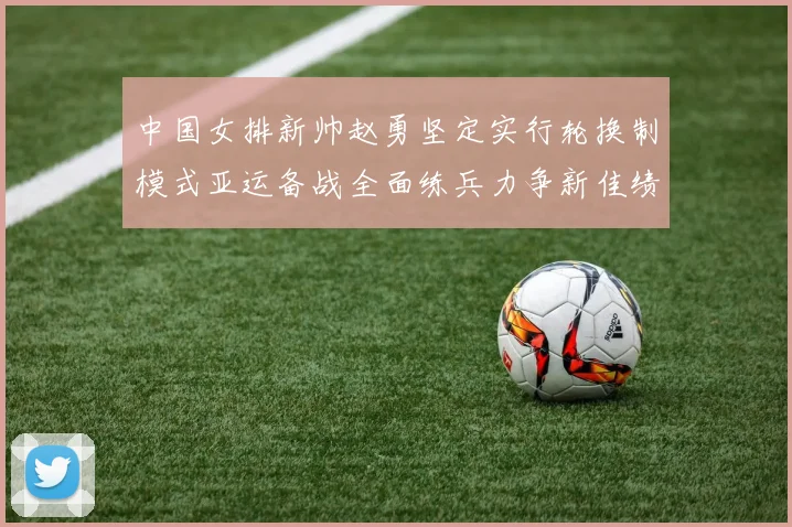 中国女排新帅赵勇坚定实行轮换制模式亚运备战全面练兵力争新佳绩