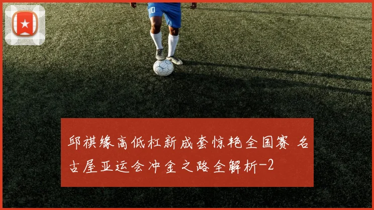 邱祺缘高低杠新成套惊艳全国赛 名古屋亚运会冲金之路全解析