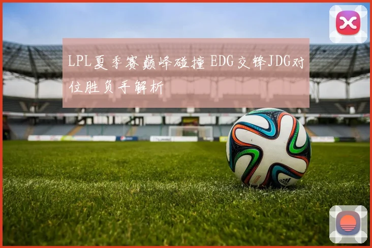 LPL夏季赛巅峰碰撞 EDG交锋JDG对位胜负手解析