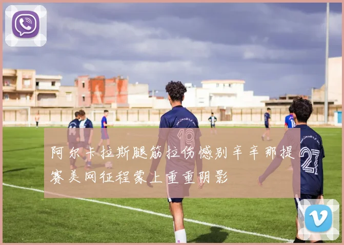 阿尔卡拉斯腿筋拉伤憾别辛辛那提赛美网征程蒙上重重阴影