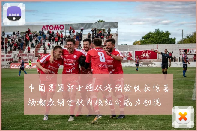 中国男篮郭士强双塔试验收获惊喜杨瀚森胡金秋内线组合威力初现