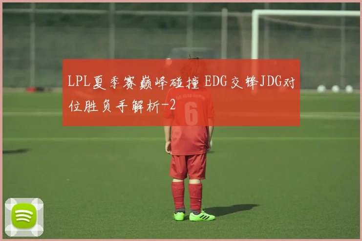 LPL夏季赛巅峰碰撞 EDG交锋JDG对位胜负手解析