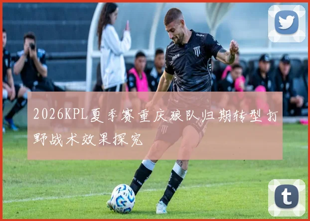2026KPL夏季赛重庆狼队归期转型打野战术效果探究