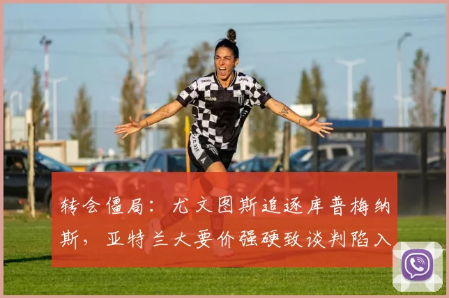 转会僵局：尤文图斯追逐库普梅纳斯，亚特兰大要价强硬致谈判陷入停滞