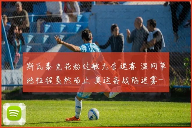 斯瓦泰克花粉过敏无奈退赛 温网草地征程戛然而止 奥运备战陷迷雾