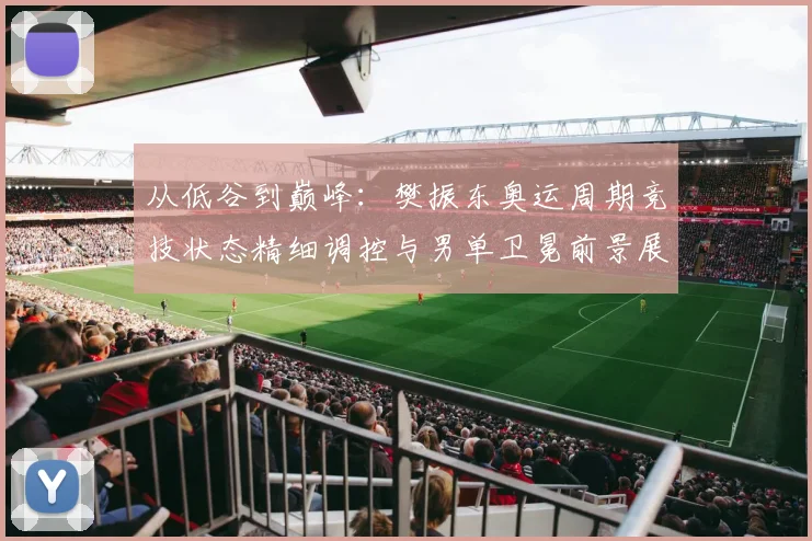 从低谷到巅峰：樊振东奥运周期竞技状态精细调控与男单卫冕前景展望