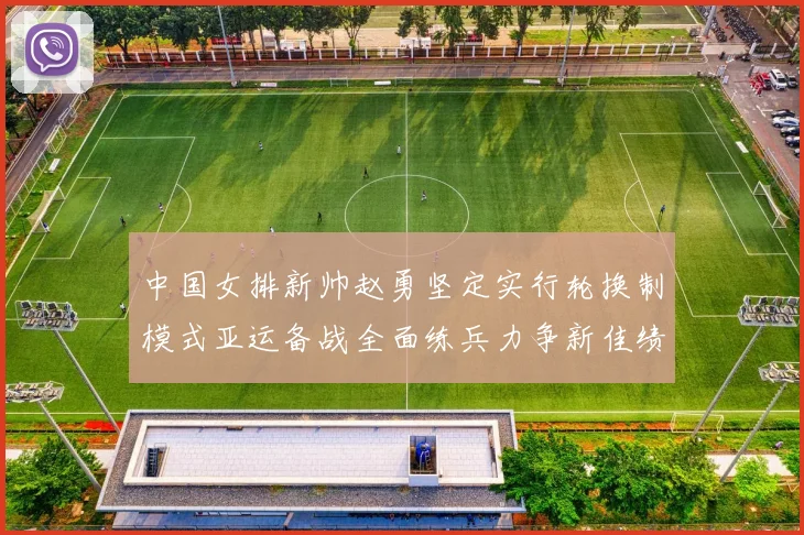 中国女排新帅赵勇坚定实行轮换制模式亚运备战全面练兵力争新佳绩