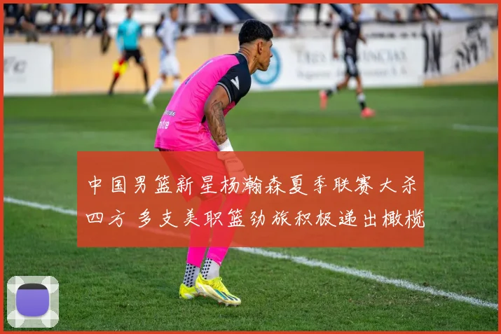 中国男篮新星杨瀚森夏季联赛大杀四方 多支美职篮劲旅积极递出橄榄枝