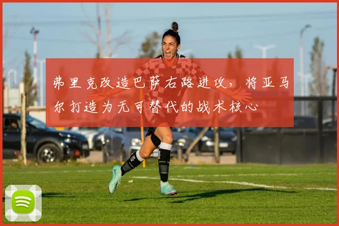 弗里克改造巴萨右路进攻，将亚马尔打造为无可替代的战术核心