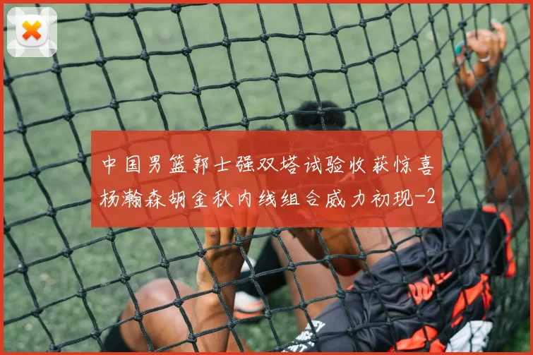 中国男篮郭士强双塔试验收获惊喜杨瀚森胡金秋内线组合威力初现