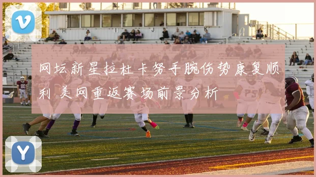 网坛新星拉杜卡努手腕伤势康复顺利 美网重返赛场前景分析