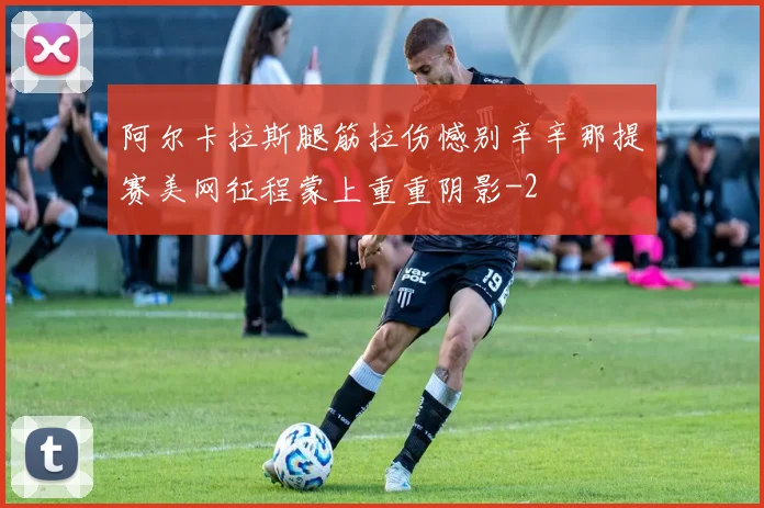 阿尔卡拉斯腿筋拉伤憾别辛辛那提赛美网征程蒙上重重阴影