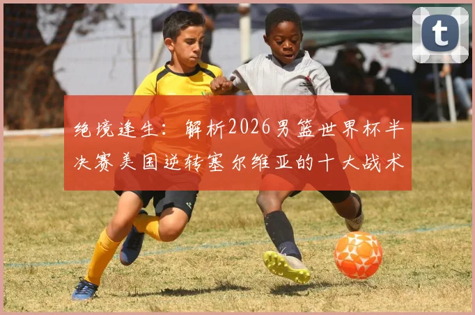 绝境逢生：解析2026男篮世界杯半决赛美国逆转塞尔维亚的十大战术调整